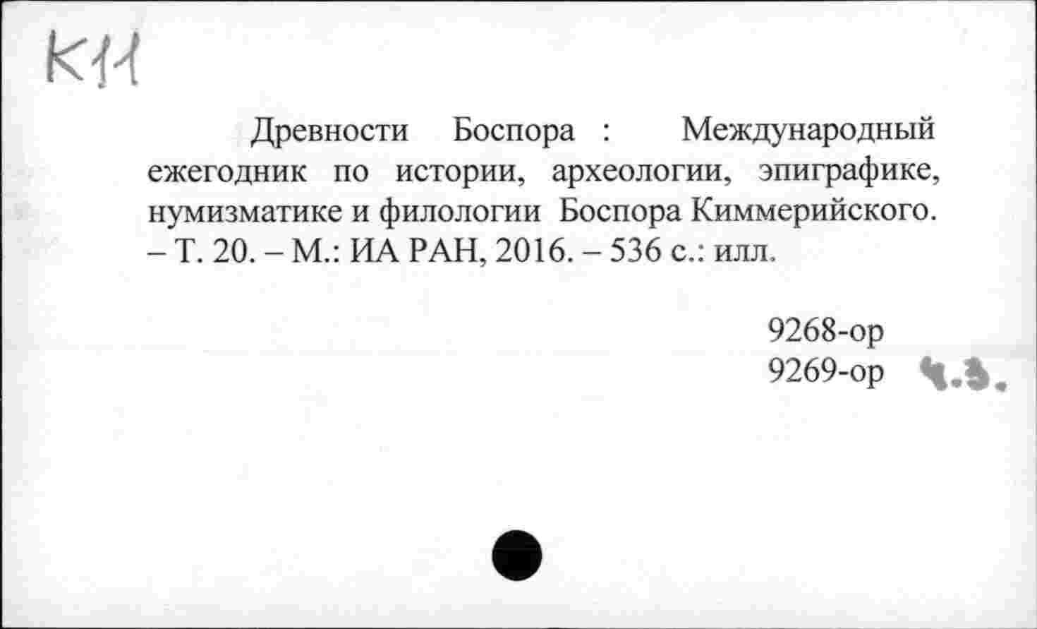 ﻿кН
Древности Боспора : Международный ежегодник по истории, археологии, эпиграфике, нумизматике и филологии Боспора Киммерийского. - Т. 20. - М.: ИА РАН, 2016. - 536 с.: илл.
9268-	ор
9269-	ор Ч